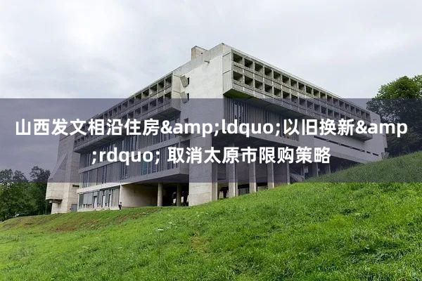 山西发文相沿住房&ldquo;以旧换新&rdquo; 取消太原市限购策略