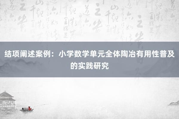 结项阐述案例：小学数学单元全体陶冶有用性普及的实践研究