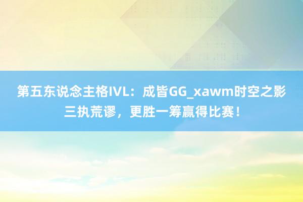 第五东说念主格IVL：成皆GG_xawm时空之影三执荒谬，更胜一筹赢得比赛！