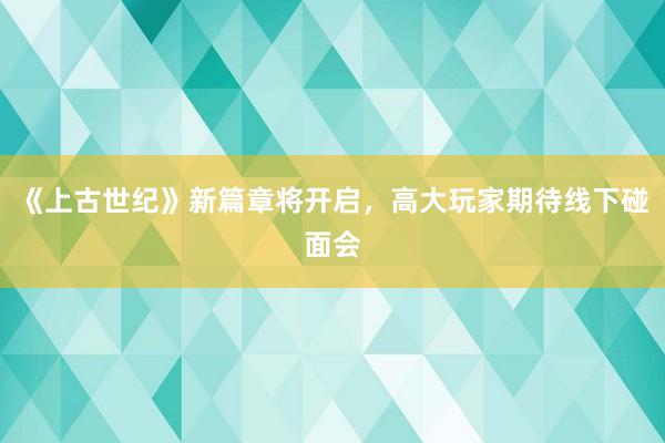 《上古世纪》新篇章将开启，高大玩家期待线下碰面会