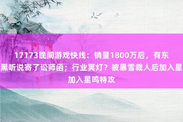 17173晚间游戏快线：销量1800万后，有东谈主向黑听说寄了讼师函；行业冥灯？被暴雪裁人后加入星鸣特攻