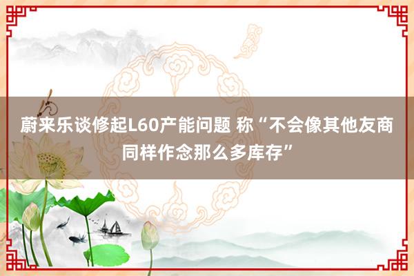 蔚来乐谈修起L60产能问题 称“不会像其他友商同样作念那么多库存”