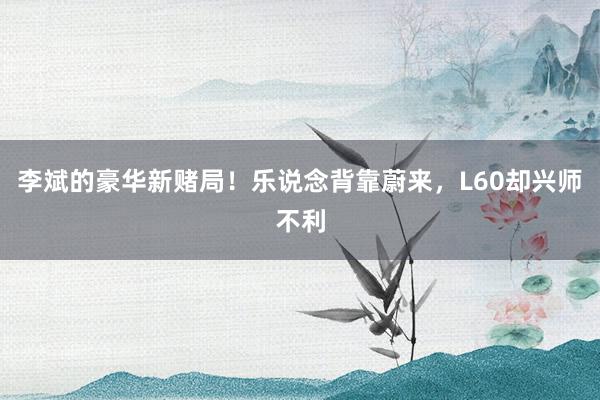 李斌的豪华新赌局！乐说念背靠蔚来，L60却兴师不利