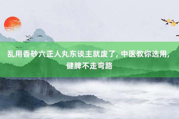 乱用香砂六正人丸东谈主就废了, 中医教你选用, 健脾不走弯路