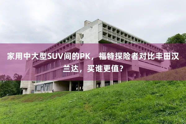 家用中大型SUV间的PK，福特探险者对比丰田汉兰达，买谁更值？