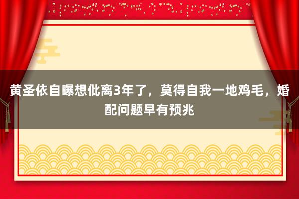 黄圣依自曝想仳离3年了，莫得自我一地鸡毛，婚配问题早有预兆