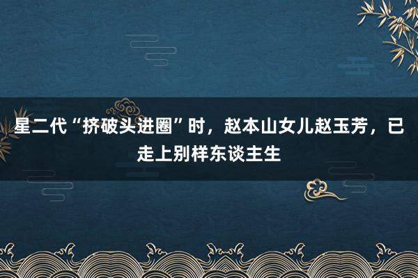 星二代“挤破头进圈”时，赵本山女儿赵玉芳，已走上别样东谈主生