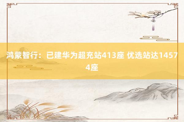 鸿蒙智行：已建华为超充站413座 优选站达14574座