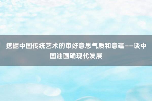 挖掘中国传统艺术的审好意思气质和意蕴——谈中国油画确现代发展