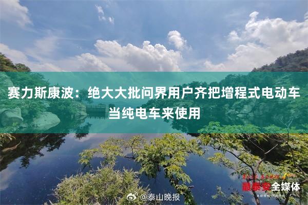 赛力斯康波：绝大大批问界用户齐把增程式电动车当纯电车来使用