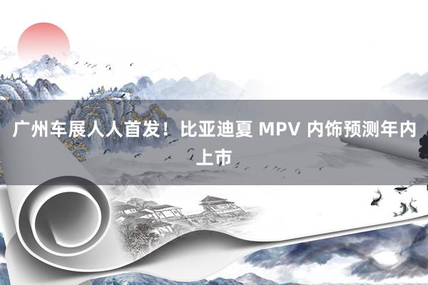 广州车展人人首发！比亚迪夏 MPV 内饰预测年内上市