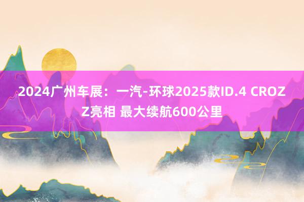 2024广州车展：一汽-环球2025款ID.4 CROZZ亮相 最大续航600公里