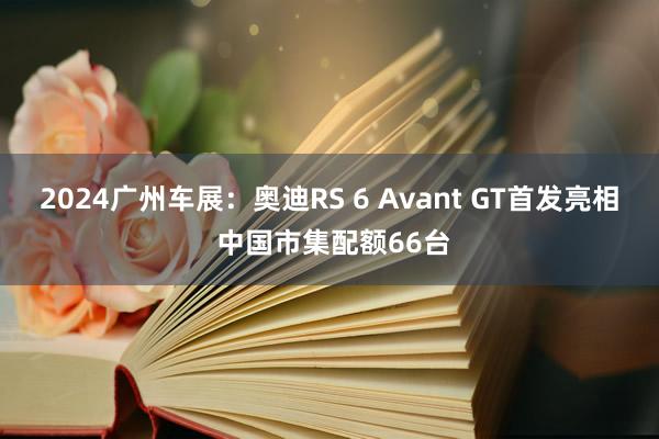 2024广州车展：奥迪RS 6 Avant GT首发亮相 中国市集配额66台