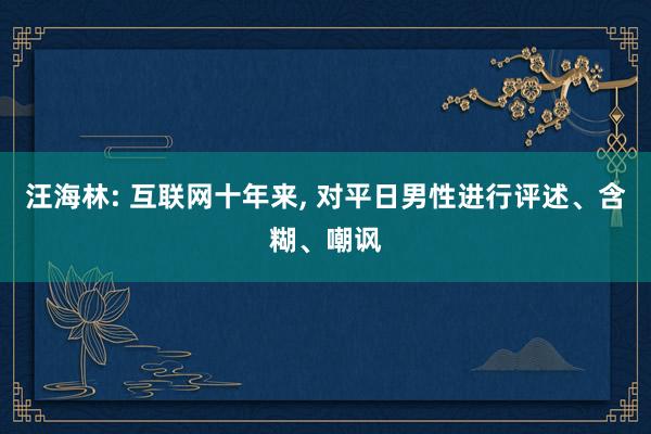 汪海林: 互联网十年来, 对平日男性进行评述、含糊、嘲讽