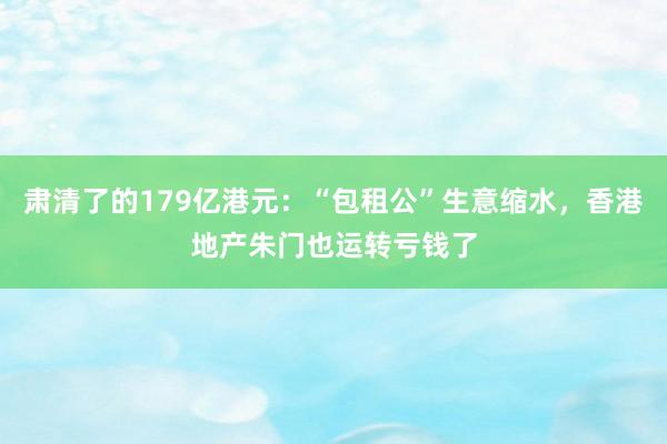 肃清了的179亿港元：“包租公”生意缩水，香港地产朱门也运转亏钱了