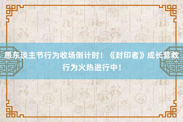 愚东谈主节行为收场倒计时！《封印者》成长营救行为火热进行中！