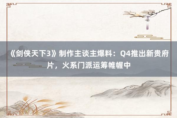 《剑侠天下3》制作主谈主爆料：Q4推出新贵府片，火系门派运筹帷幄中